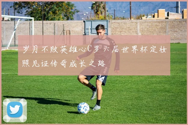 岁月不败英雄心C罗六届世界杯定妆照见证传奇成长之路