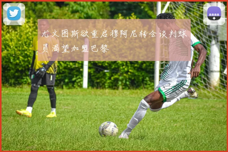 尤文图斯欲重启穆阿尼转会谈判球员渴望加盟巴黎