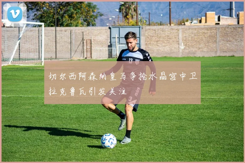 切尔西阿森纳皇马争抢水晶宫中卫拉克鲁瓦引发关注