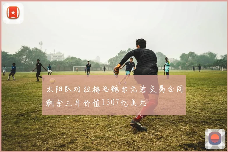 太阳队对拉梅洛鲍尔无意交易合同剩余三年价值1307亿美元