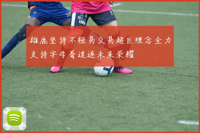 雄鹿坚持不轻易交易超巨理念全力支持字母哥追逐未来荣耀