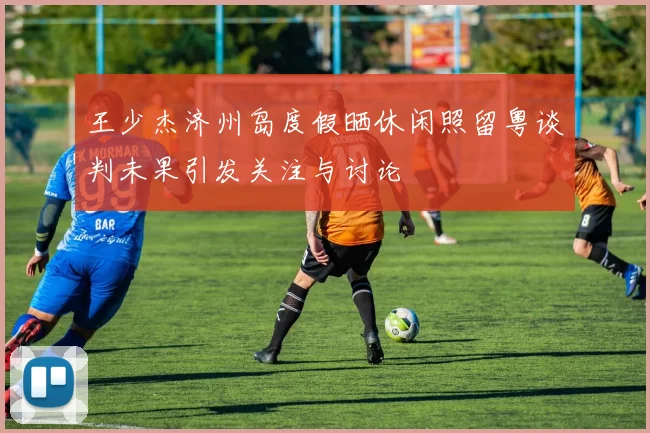 王少杰济州岛度假晒休闲照留粤谈判未果引发关注与讨论