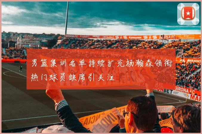 男篮集训名单持续扩充杨瀚森领衔热门球员缺席引关注
