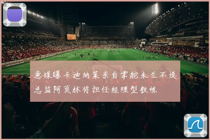 意媒曝卡迪纳莱亲自掌舵米兰不设总监阿莫林将担任经理型教练