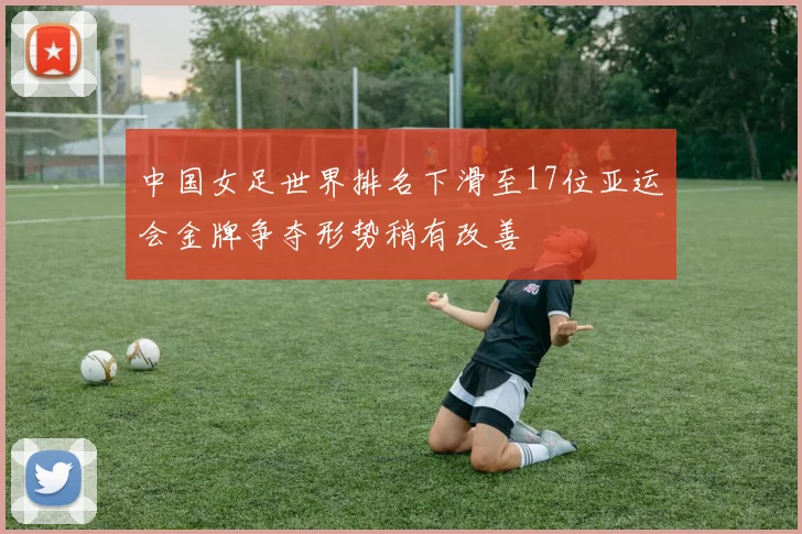 中国女足世界排名下滑至17位亚运会金牌争夺形势稍有改善