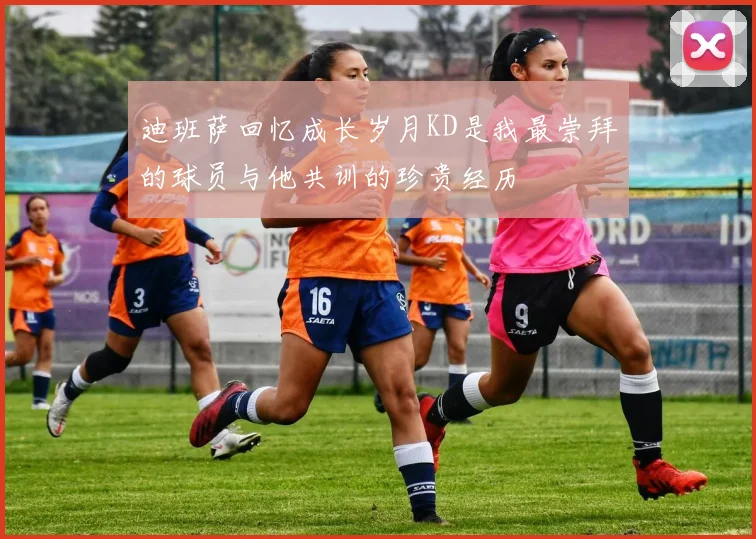 迪班萨回忆成长岁月KD是我最崇拜的球员与他共训的珍贵经历