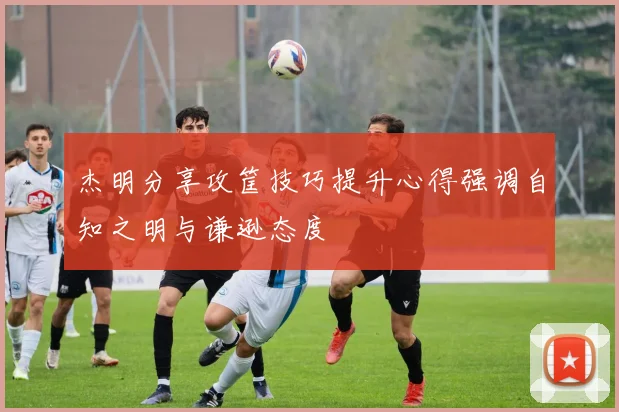 杰明分享攻筐技巧提升心得强调自知之明与谦逊态度