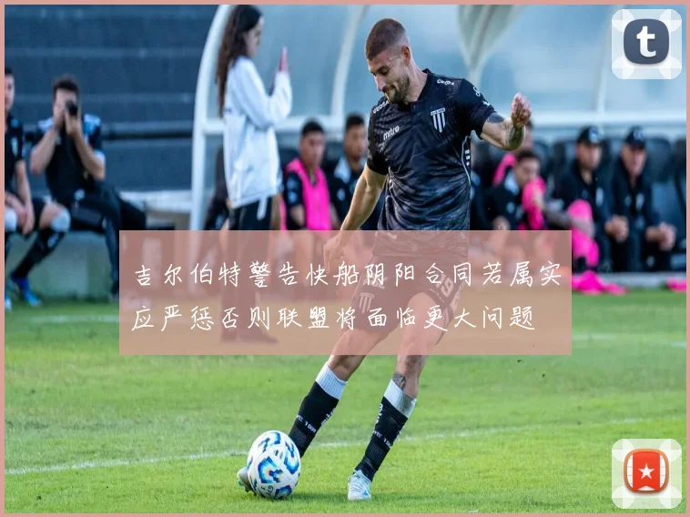 吉尔伯特警告快船阴阳合同若属实应严惩否则联盟将面临更大问题