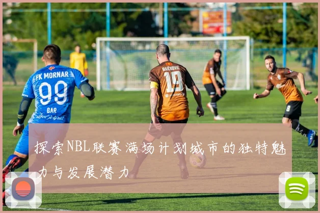 探索NBL联赛满场计划城市的独特魅力与发展潜力
