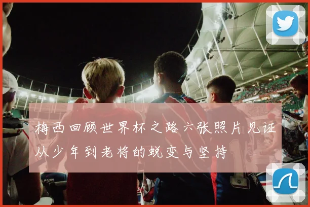 梅西回顾世界杯之路六张照片见证从少年到老将的蜕变与坚持