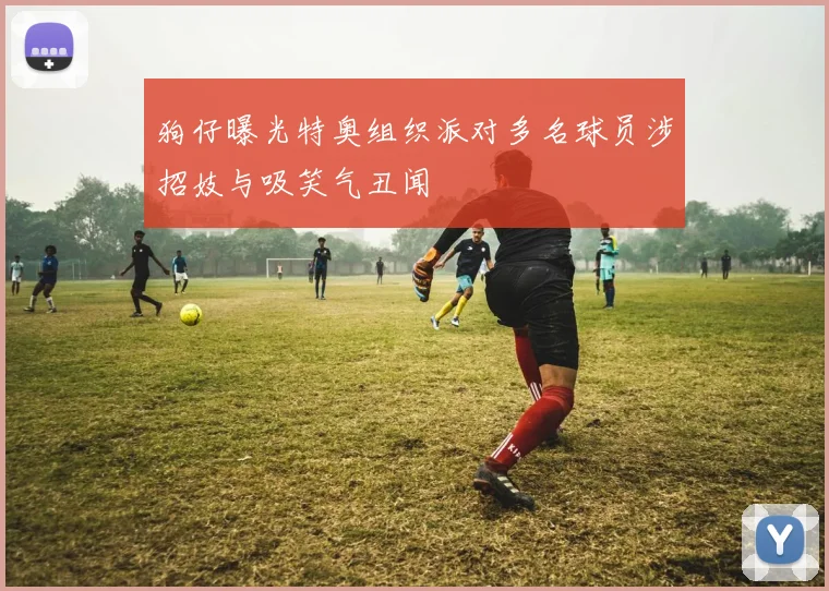狗仔曝光特奥组织派对多名球员涉招妓与吸笑气丑闻