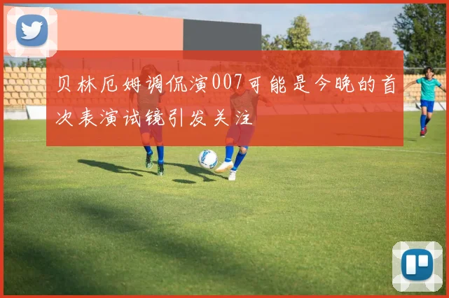 贝林厄姆调侃演007可能是今晚的首次表演试镜引发关注