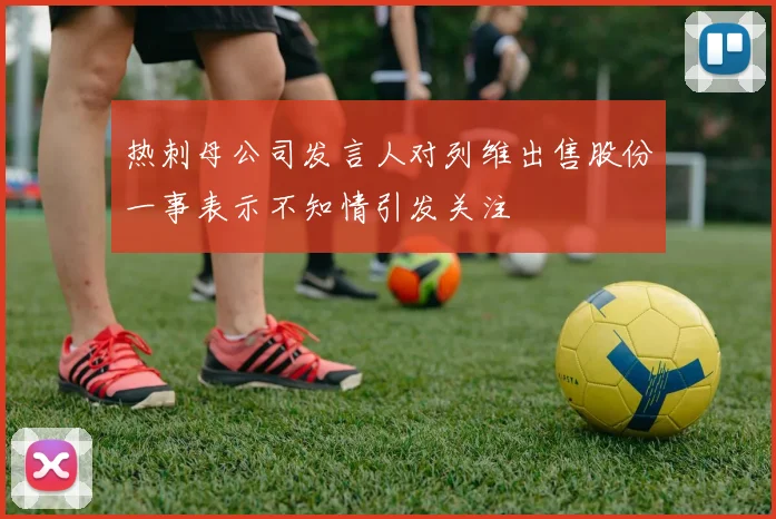 热刺母公司发言人对列维出售股份一事表示不知情引发关注
