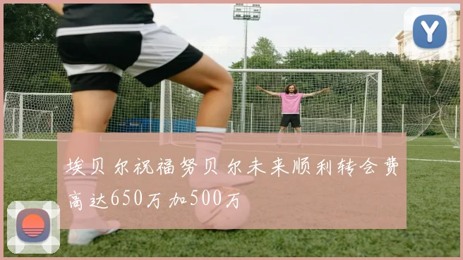 埃贝尔祝福努贝尔未来顺利转会费高达650万加500万