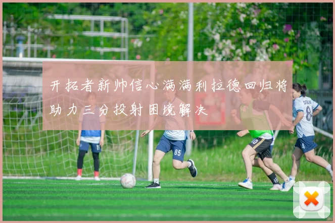 开拓者新帅信心满满利拉德回归将助力三分投射困境解决