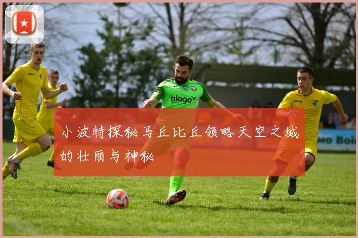 小波特探秘马丘比丘领略天空之城的壮丽与神秘