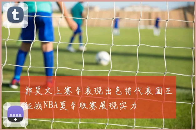 郭昊文上赛季表现出色将代表国王征战NBA夏季联赛展现实力