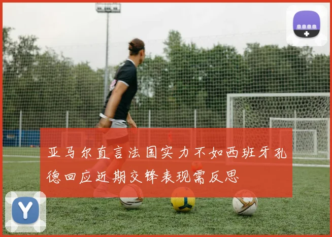 亚马尔直言法国实力不如西班牙孔德回应近期交锋表现需反思